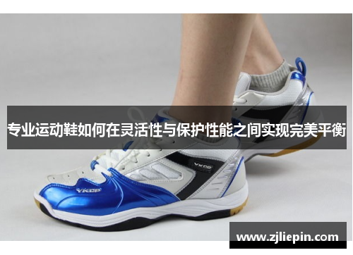专业运动鞋如何在灵活性与保护性能之间实现完美平衡